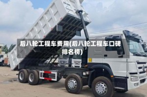 后八轮工程车费用(后八轮工程车口碑排名榜)