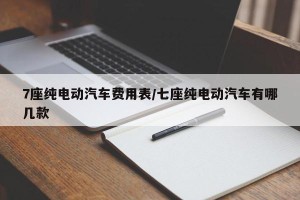 7座纯电动汽车费用表/七座纯电动汽车有哪几款
