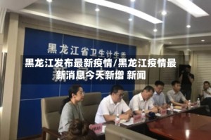 黑龙江发布最新疫情/黑龙江疫情最新消息今天新增 新闻