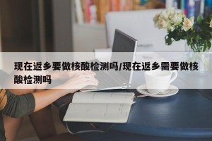 现在返乡要做核酸检测吗/现在返乡需要做核酸检测吗