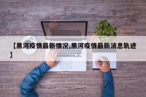 【黑河疫情最新情况,黑河疫情最新消息轨迹】
