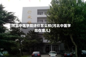 河北中医学院评价怎么样(河北中医学院在哪儿)
