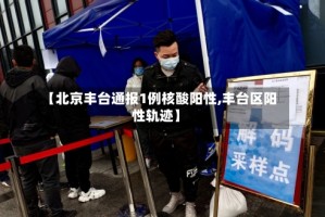 【北京丰台通报1例核酸阳性,丰台区阳性轨迹】