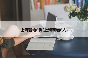 上海新增6例(上海新增6人)