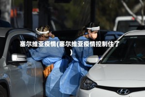 塞尔维亚疫情(塞尔维亚疫情控制住了)