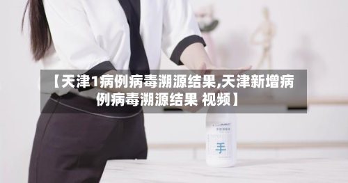 【天津1病例病毒溯源结果,天津新增病例病毒溯源结果 视频】-第2张图片
