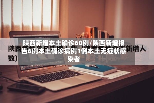 陕西新增本土确诊60例/陕西新增报告6例本土确诊病例1例本土无症状感染者-第1张图片
