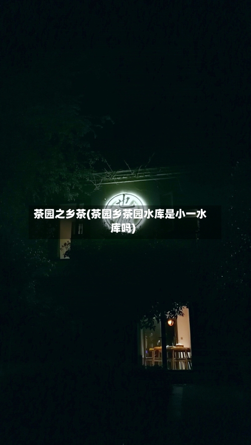 茶园之乡茶(茶园乡茶园水库是小一水库吗)-第1张图片