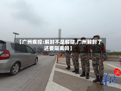 【广州疾控:解封不是解防,广州解封了还要隔离吗】-第2张图片