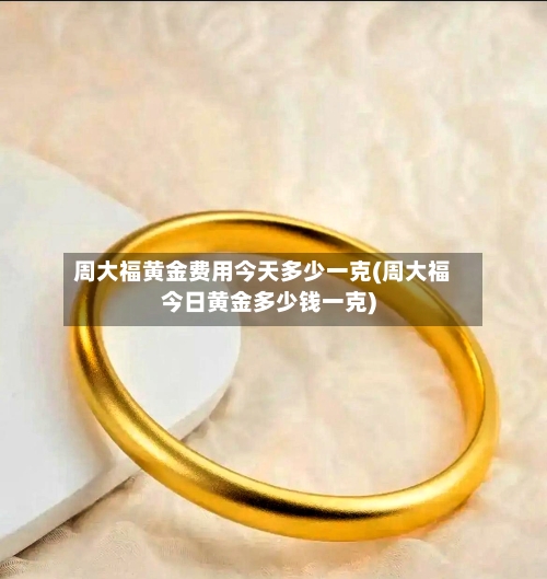 周大福黄金费用今天多少一克(周大福今日黄金多少钱一克)-第1张图片