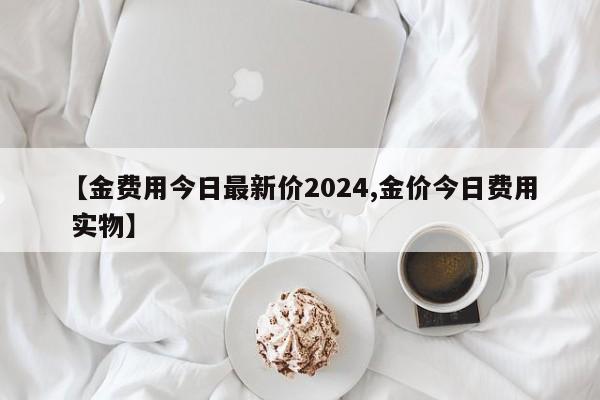 【金费用今日最新价2024,金价今日费用 实物】
