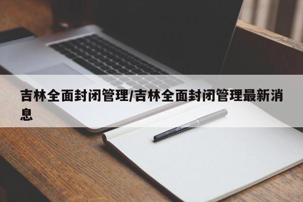 吉林全面封闭管理/吉林全面封闭管理最新消息