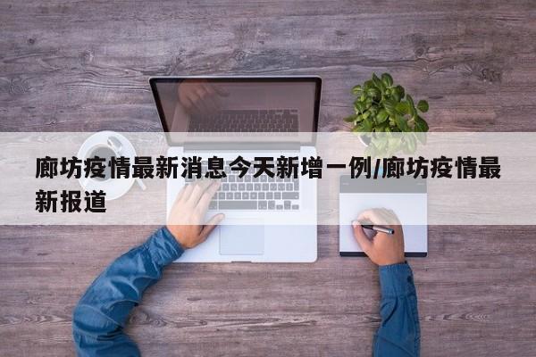 廊坊疫情最新消息今天新增一例/廊坊疫情最新报道