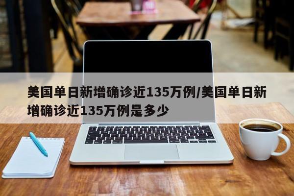 美国单日新增确诊近135万例/美国单日新增确诊近135万例是多少