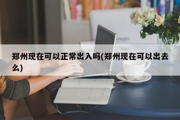 郑州现在可以正常出入吗(郑州现在可以出去么)