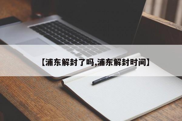 【浦东解封了吗,浦东解封时间】